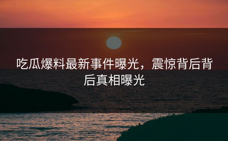 吃瓜爆料最新事件曝光，震惊背后背后真相曝光  第1张