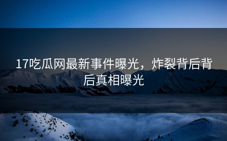 17吃瓜网最新事件曝光，炸裂背后背后真相曝光