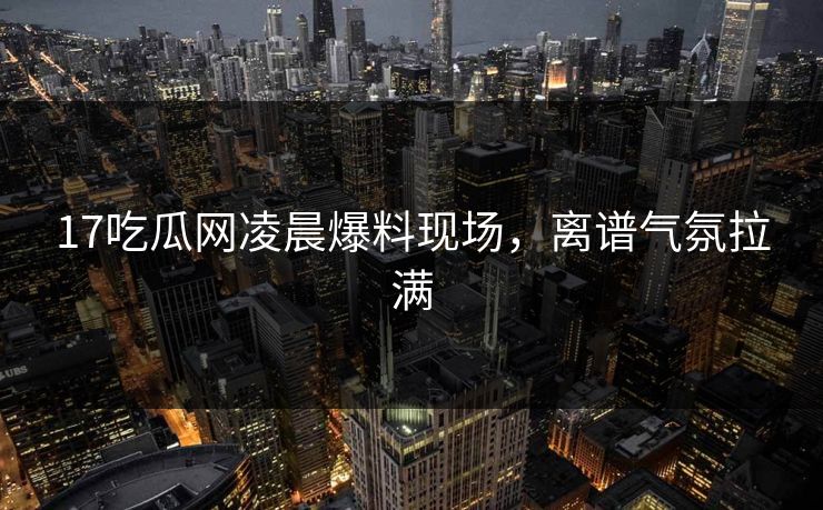 17吃瓜网凌晨爆料现场，离谱气氛拉满