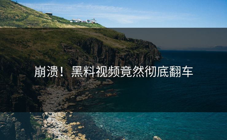 崩溃！黑料视频竟然彻底翻车  第1张