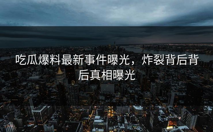 吃瓜爆料最新事件曝光，炸裂背后背后真相曝光  第1张