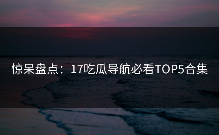 惊呆盘点：17吃瓜导航必看TOP5合集