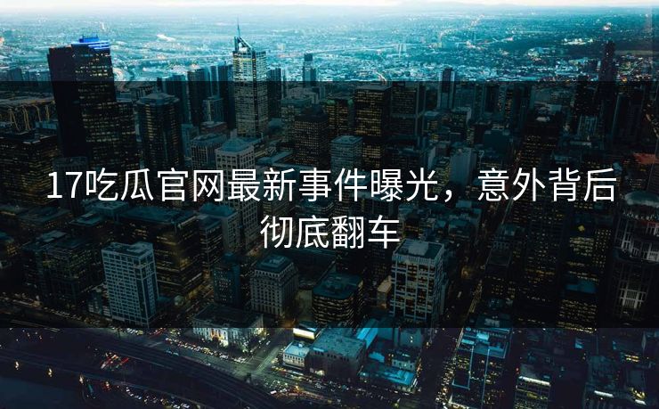 17吃瓜官网最新事件曝光，意外背后彻底翻车  第1张
