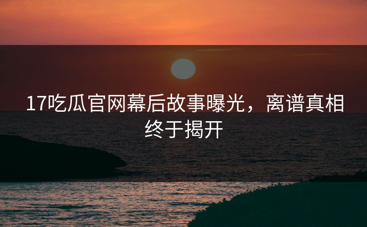 17吃瓜官网幕后故事曝光，离谱真相终于揭开  第1张