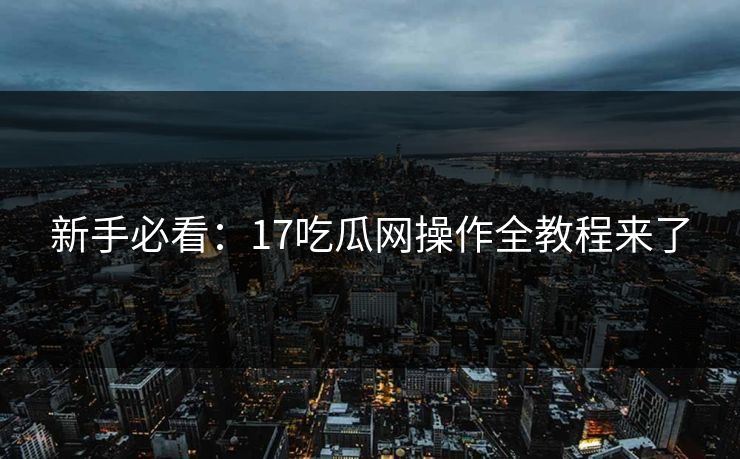 新手必看：17吃瓜网操作全教程来了