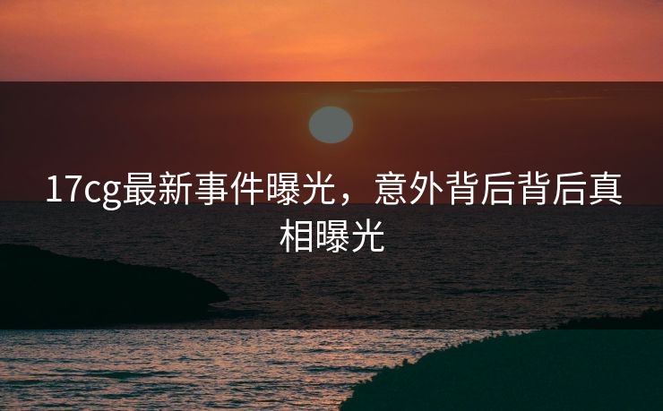 17cg最新事件曝光，意外背后背后真相曝光  第1张