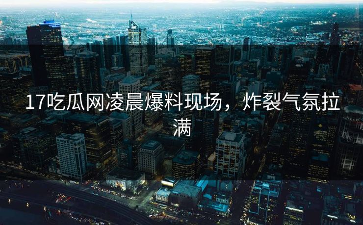17吃瓜网凌晨爆料现场，炸裂气氛拉满  第1张