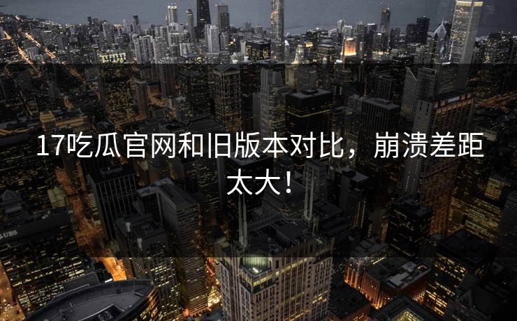 17吃瓜官网和旧版本对比，崩溃差距太大！  第1张
