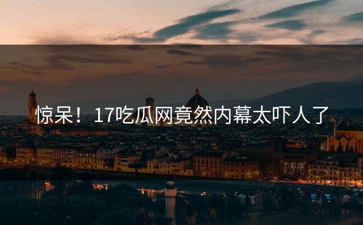 惊呆！17吃瓜网竟然内幕太吓人了  第1张