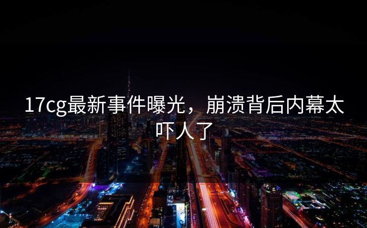 17cg最新事件曝光，崩溃背后内幕太吓人了  第1张