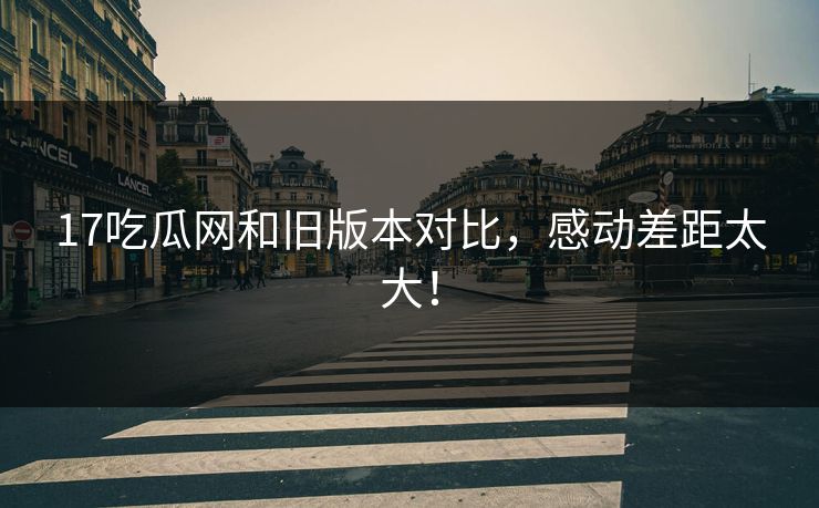 17吃瓜网和旧版本对比，感动差距太大！  第1张