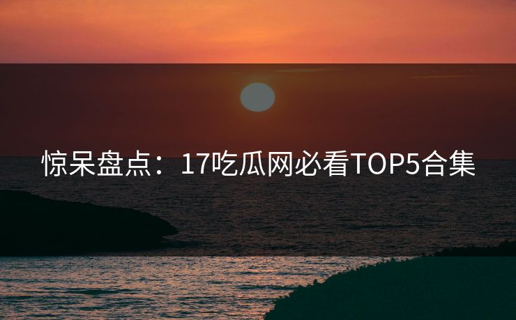 惊呆盘点：17吃瓜网必看TOP5合集  第1张