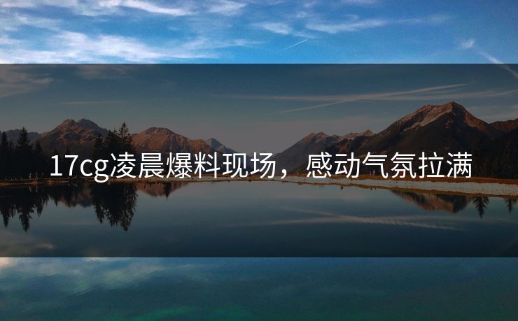 17cg凌晨爆料现场，感动气氛拉满  第1张