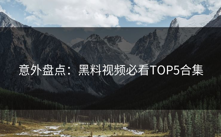 意外盘点：黑料视频必看TOP5合集
