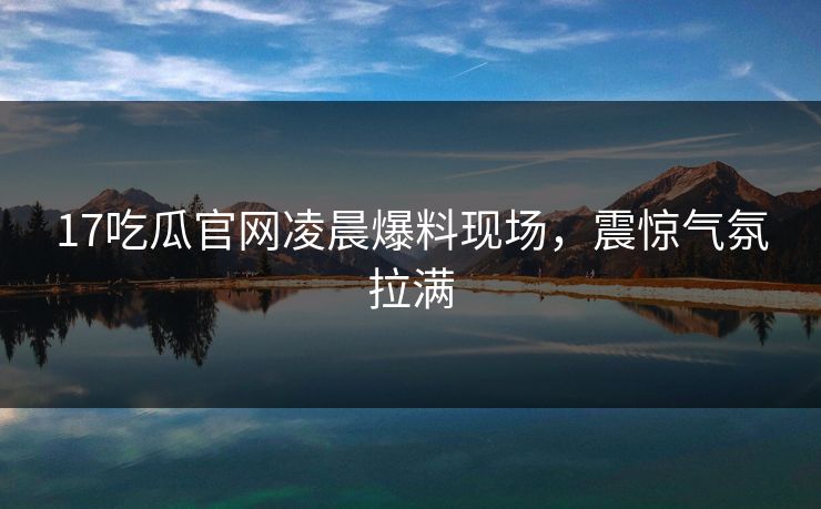 17吃瓜官网凌晨爆料现场，震惊气氛拉满  第1张