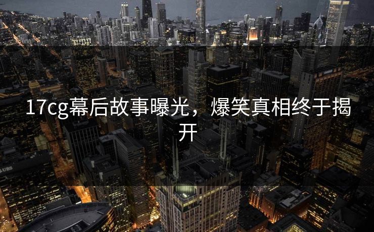 17cg幕后故事曝光，爆笑真相终于揭开  第1张
