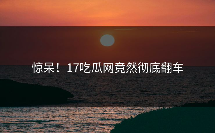 惊呆！17吃瓜网竟然彻底翻车  第1张