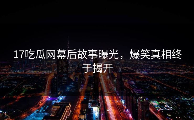 17吃瓜网幕后故事曝光，爆笑真相终于揭开  第1张