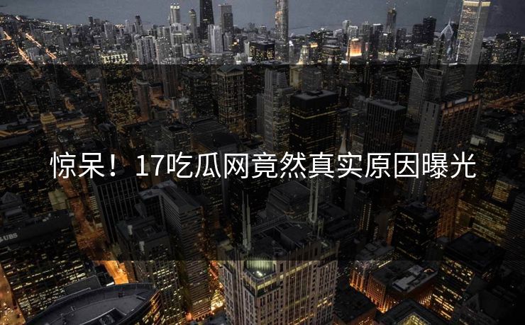 惊呆！17吃瓜网竟然真实原因曝光  第1张
