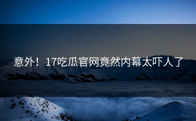 意外！17吃瓜官网竟然内幕太吓人了