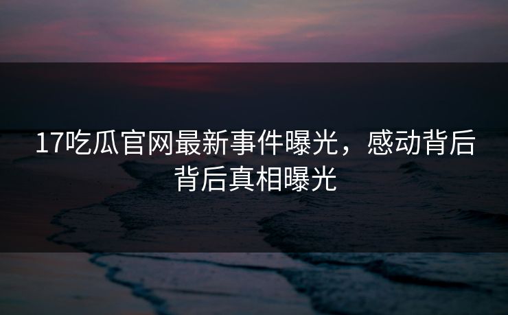 17吃瓜官网最新事件曝光，感动背后背后真相曝光  第1张
