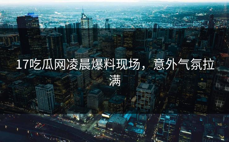 17吃瓜网凌晨爆料现场，意外气氛拉满  第1张