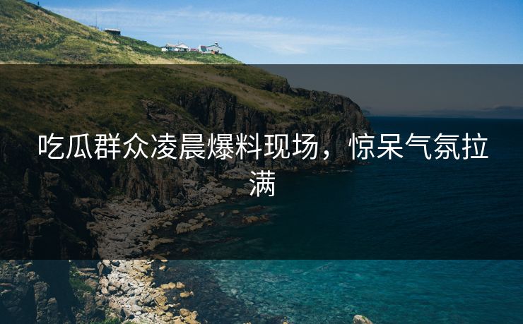 吃瓜群众凌晨爆料现场，惊呆气氛拉满  第1张