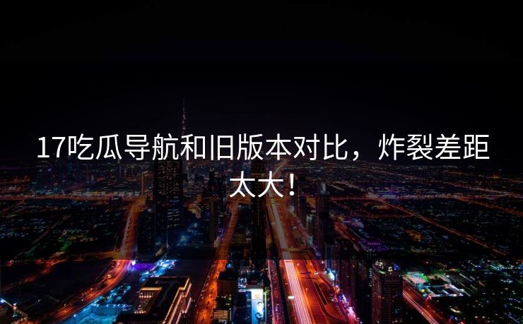 17吃瓜导航和旧版本对比，炸裂差距太大！  第1张