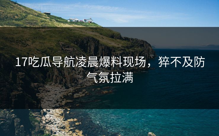 17吃瓜导航凌晨爆料现场，猝不及防气氛拉满  第1张