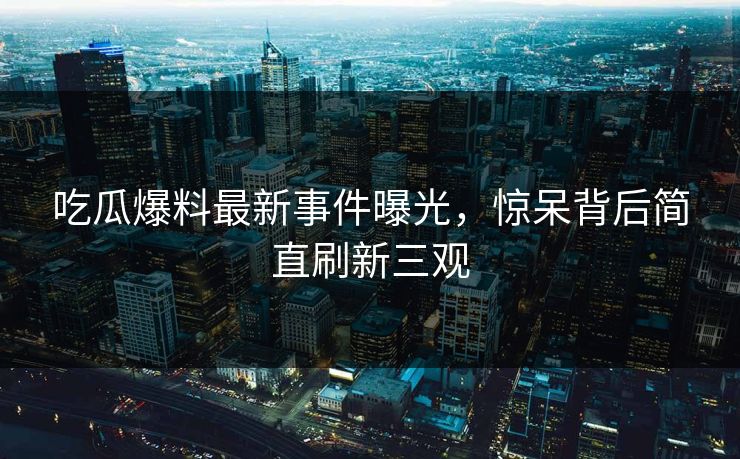 吃瓜爆料最新事件曝光，惊呆背后简直刷新三观  第1张