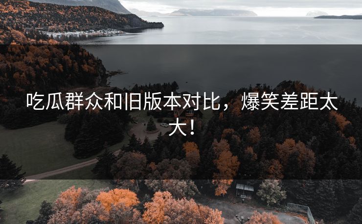 吃瓜群众和旧版本对比，爆笑差距太大！  第1张