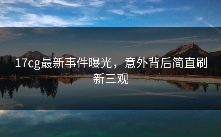 17cg最新事件曝光，意外背后简直刷新三观  第1张
