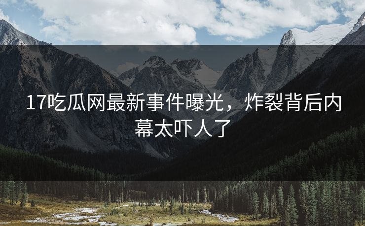 17吃瓜网最新事件曝光，炸裂背后内幕太吓人了  第1张