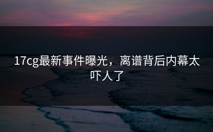 17cg最新事件曝光，离谱背后内幕太吓人了  第1张
