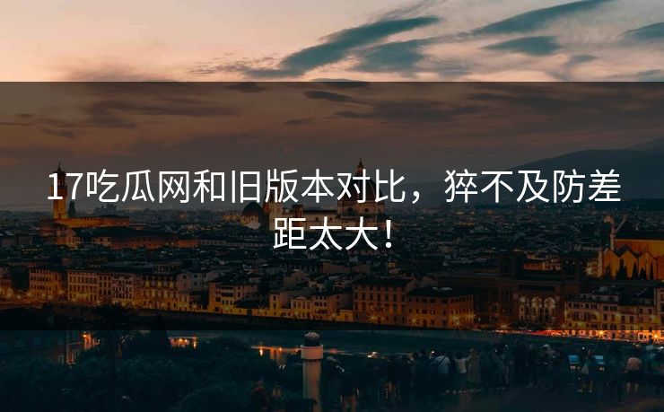 17吃瓜网和旧版本对比，猝不及防差距太大！  第1张