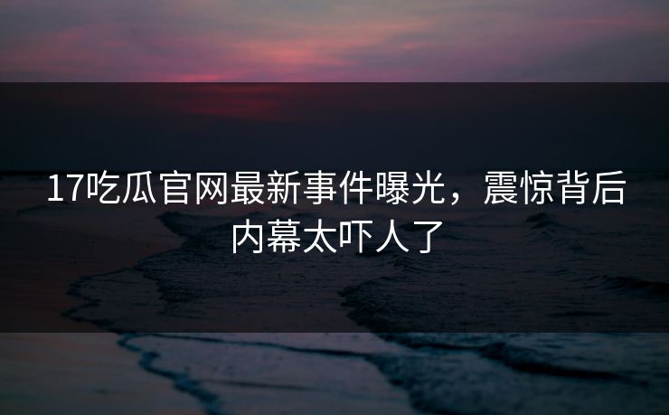 17吃瓜官网最新事件曝光，震惊背后内幕太吓人了  第1张