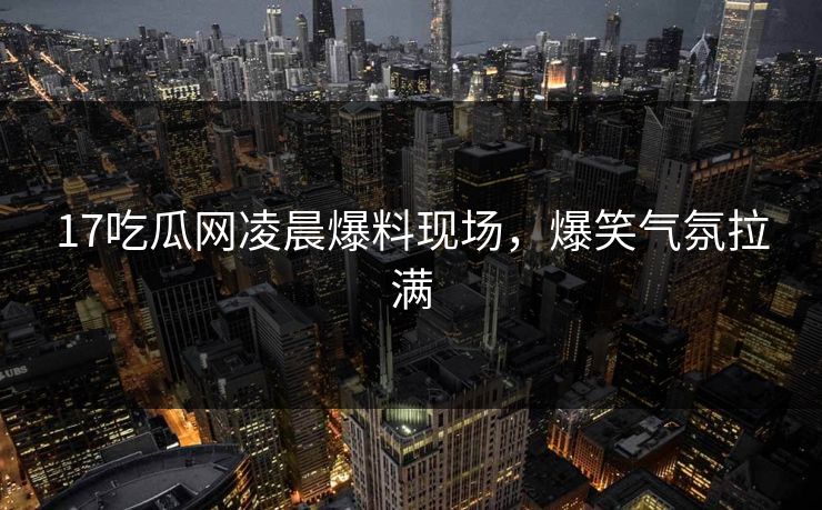 17吃瓜网凌晨爆料现场，爆笑气氛拉满  第1张