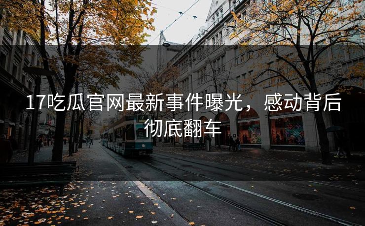 17吃瓜官网最新事件曝光，感动背后彻底翻车  第1张