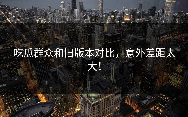 吃瓜群众和旧版本对比，意外差距太大！  第1张