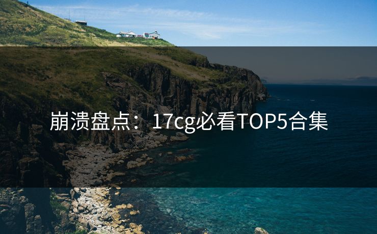 崩溃盘点：17cg必看TOP5合集