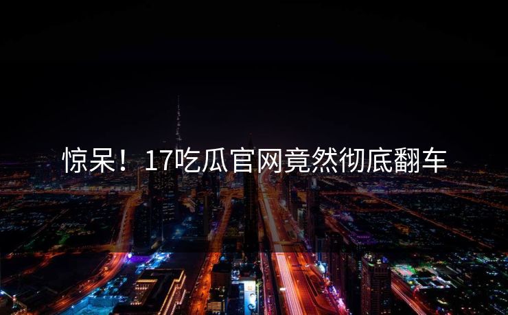 惊呆！17吃瓜官网竟然彻底翻车