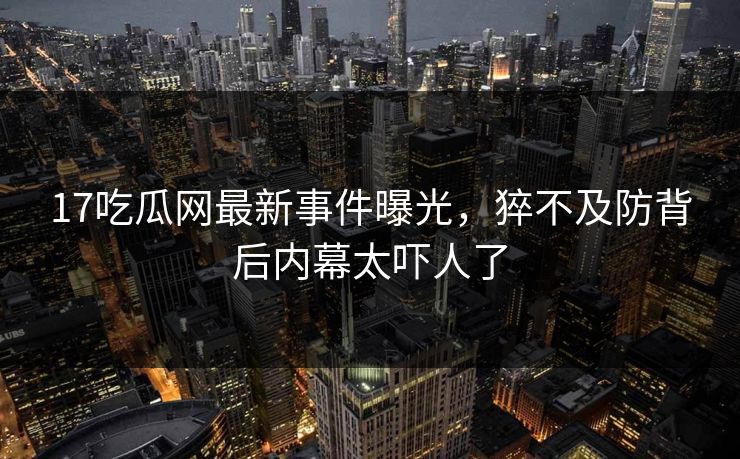 17吃瓜网最新事件曝光，猝不及防背后内幕太吓人了