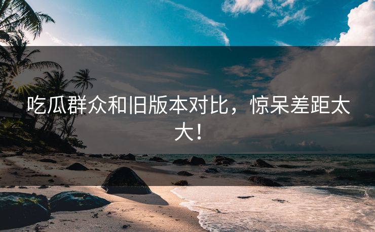 吃瓜群众和旧版本对比，惊呆差距太大！