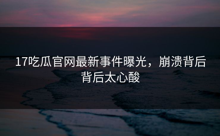 17吃瓜官网最新事件曝光，崩溃背后背后太心酸