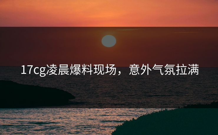 17cg凌晨爆料现场，意外气氛拉满