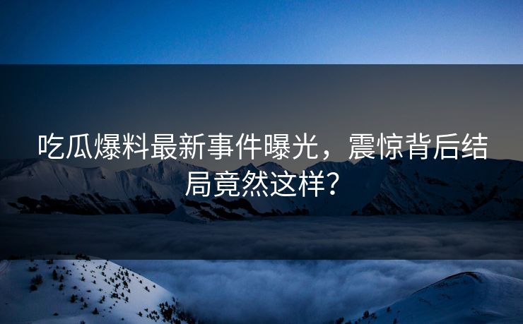 吃瓜爆料最新事件曝光，震惊背后结局竟然这样？