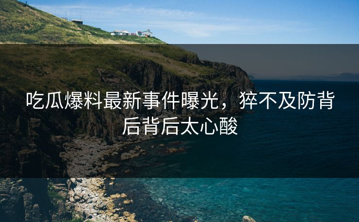吃瓜爆料最新事件曝光，猝不及防背后背后太心酸