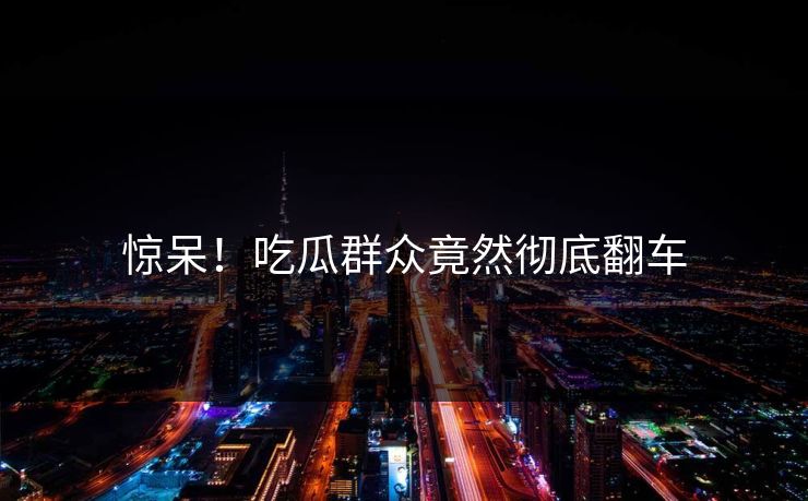 惊呆！吃瓜群众竟然彻底翻车