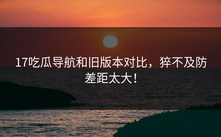 17吃瓜导航和旧版本对比，猝不及防差距太大！