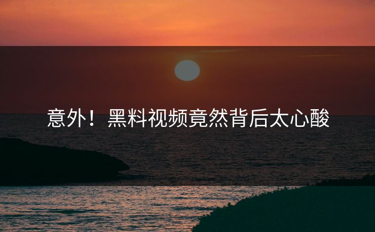 意外！黑料视频竟然背后太心酸
